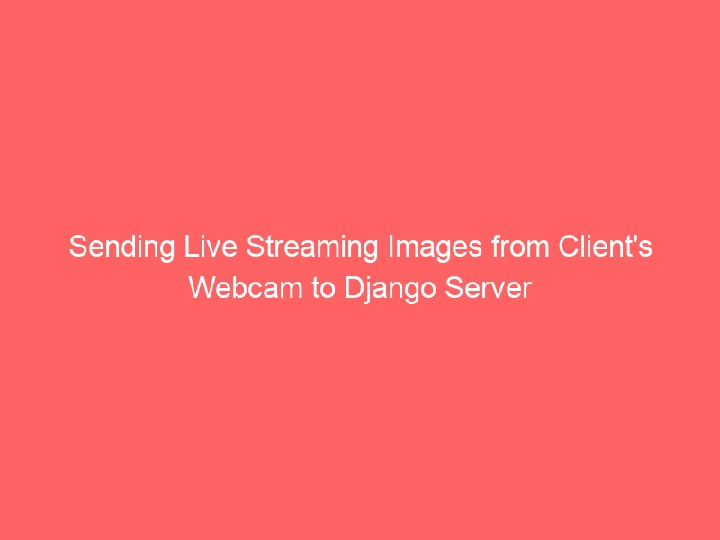 Sending Live Streaming Images from Client’s Webcam to Django Server